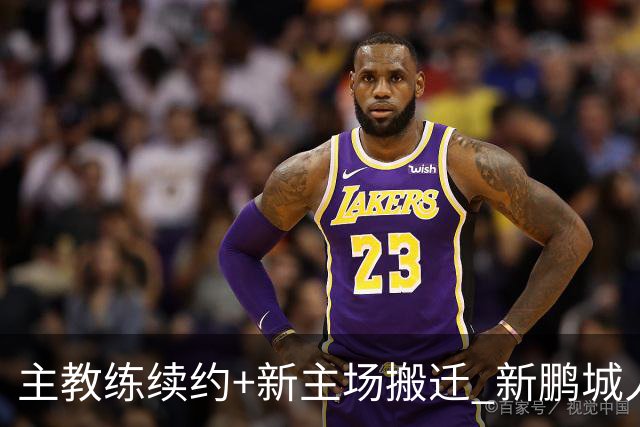 主教练续约+新主场搬迁 新鹏城人员将有大面积调整