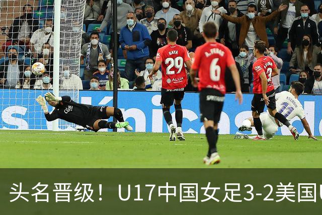 头名晋级！U17中国女足3-2美国U17将战法国 刘雨希双响赵嘉怡破门