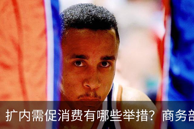 扩内需促消费有哪些举措？商务部：推动商品消费扩容升级、持续扩大服务消费、梯次释放不同区域消费潜力