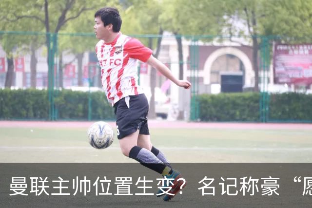 曼联主帅位置生变？名记称豪“愿意接手”，威尔科克斯更青睐他