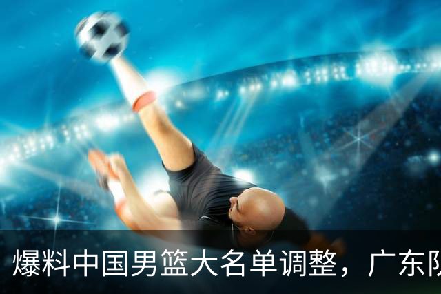 爆料中国男篮大名单调整，广东队三国手只留一人，张镇麟引发争议