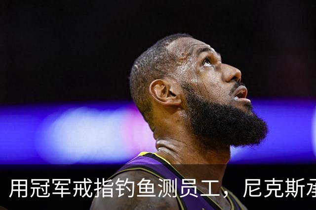 用冠军戒指钓鱼测员工，尼克斯承认"不幸的错误"