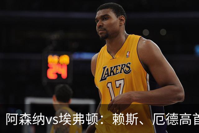 阿森纳vs埃弗顿：赖斯、厄德高首发，皮克福德、布伦南-约翰逊出战