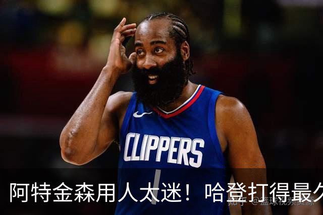 阿特金森用人太迷！哈登打得最久，海佐尼亚被弃，无脑信任梅里尔