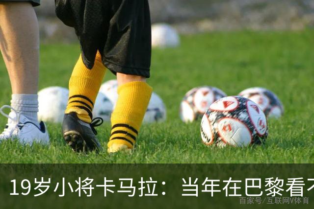19岁小将卡马拉：当年在巴黎看不到上升通道，离开是最佳选择
