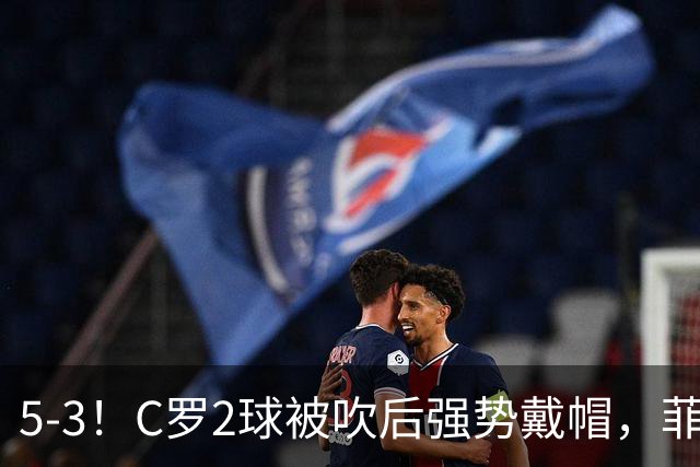 5-3！C罗2球被吹后强势戴帽，菲利克斯独造4球，胜利笑傲进球大战